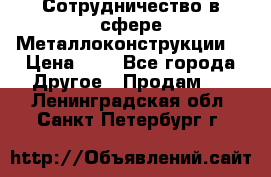 Сотрудничество в сфере Металлоконструкции  › Цена ­ 1 - Все города Другое » Продам   . Ленинградская обл.,Санкт-Петербург г.